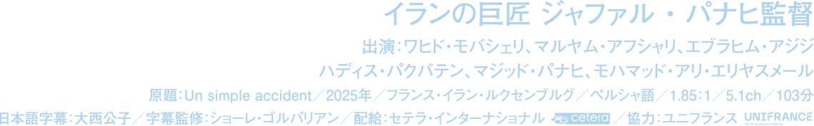 出演：ワヒド・モバシェリ、マルヤム・アフシャリ、エブラヒム・アジジ、ハディス・パクバテン、マジッド・パナヒ、モハマッド・アリ・エリヤ
		原題：UN SIMPLE ACCIDENT／2025年／フランス・イラン・ルクセンブルグ／ペルシャ語／1.85：1／5.1ch／103分/日本語字幕：大西公子／字幕監修：ショーレ・ゴルパリアン／配給：セテラ・インターナショナル／協力：ユニフランス　©LesFilmsPelleas
